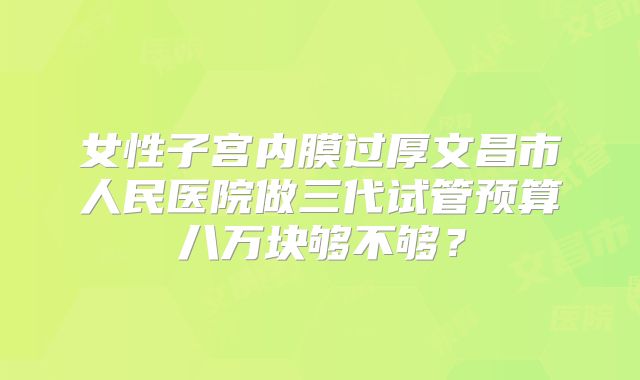 女性子宫内膜过厚文昌市人民医院做三代试管预算八万块够不够？