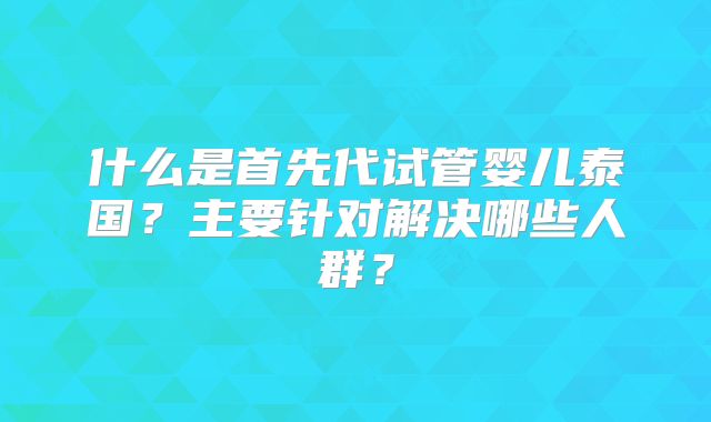 什么是首先代试管婴儿泰国？主要针对解决哪些人群？