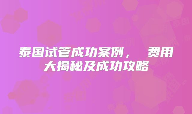 泰国试管成功案例， 费用大揭秘及成功攻略
