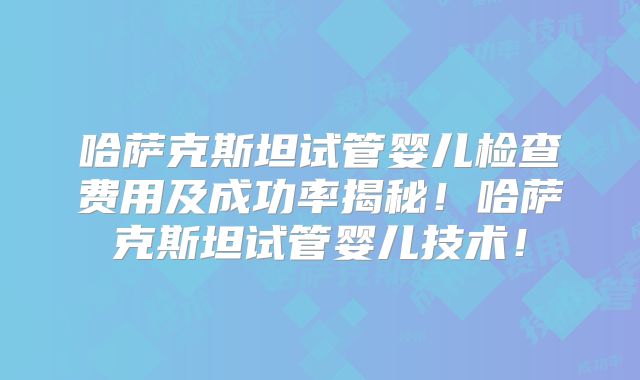 哈萨克斯坦试管婴儿检查费用及成功率揭秘！哈萨克斯坦试管婴儿技术！