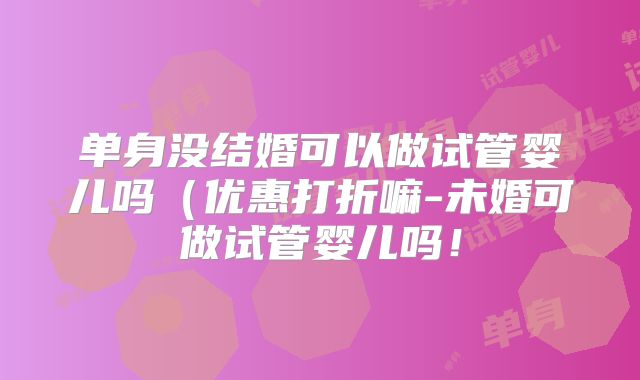 单身没结婚可以做试管婴儿吗（优惠打折嘛-未婚可做试管婴儿吗！