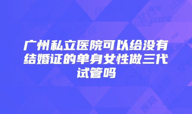 广州私立医院可以给没有结婚证的单身女性做三代试管吗