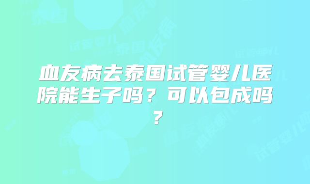 血友病去泰国试管婴儿医院能生子吗？可以包成吗？
