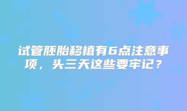 试管胚胎移植有6点注意事项,头三天这些要牢记?