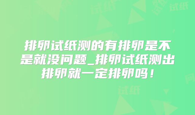 排卵试纸测的有排卵是不是就没问题_排卵试纸测出排卵就一定排卵吗！