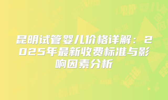 昆明试管婴儿价格详解：2025年最新收费标准与影响因素分析