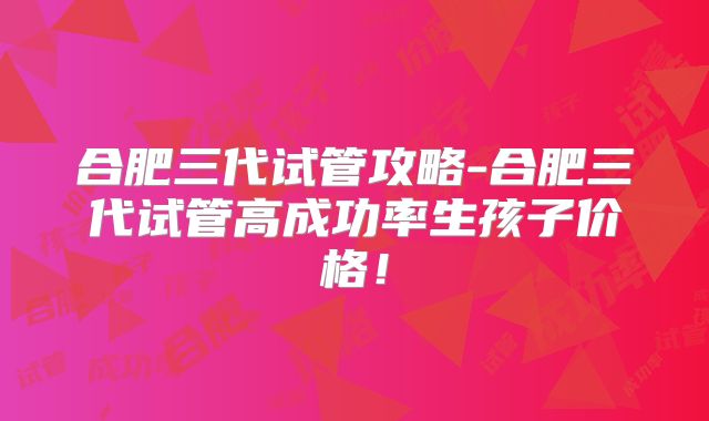 合肥三代试管攻略-合肥三代试管高成功率生孩子价格!