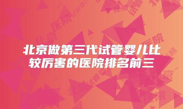 北京做第三代试管婴儿比较厉害的医院排名前三