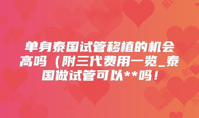 单身泰国试管移植的机会高吗(附三代费用一览_泰国做试管可以**吗!