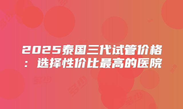 2025泰国三代试管价格：选择性价比最高的医院