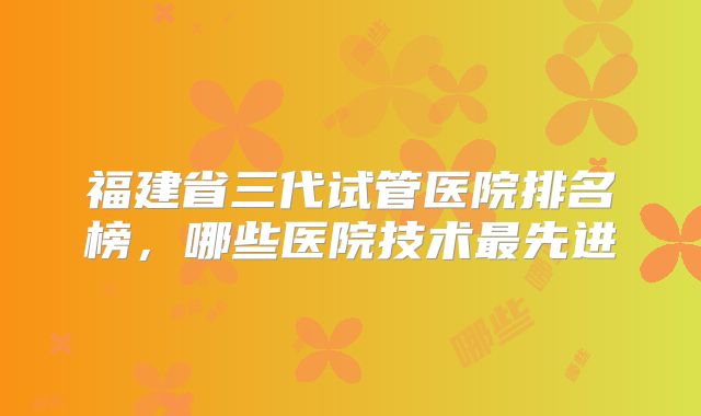 福建省三代试管医院排名榜，哪些医院技术最先进