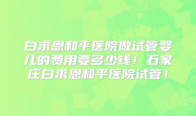 白求恩和平医院做试管婴儿的费用要多少钱！石家庄白求恩和平医院试管！
