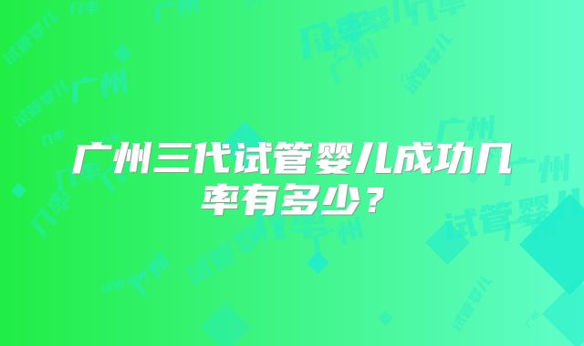 广州三代试管婴儿成功几率有多少？