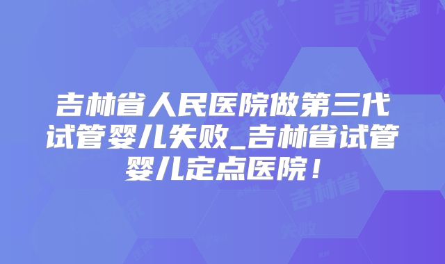 吉林省人民医院做第三代试管婴儿失败_吉林省试管婴儿定点医院！