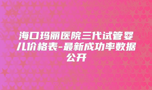 海口玛丽医院三代试管婴儿价格表-最新成功率数据公开