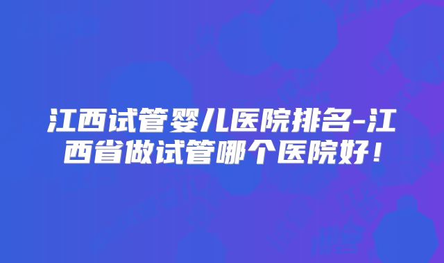 江西试管婴儿医院排名-江西省做试管哪个医院好！