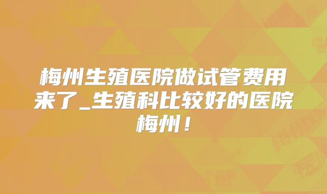 梅州生殖医院做试管费用来了_生殖科比较好的医院梅州！