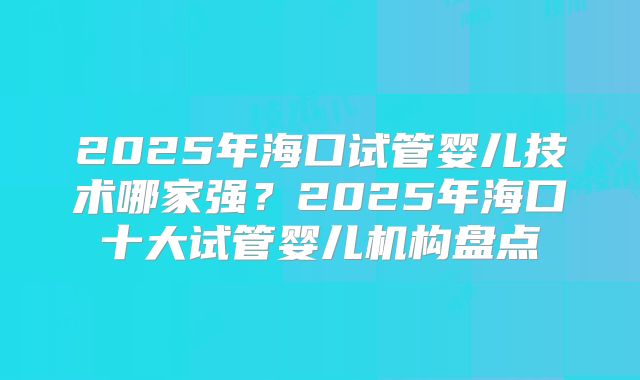 2025年海口试管婴儿技术哪家强？2025年海口十大试管婴儿机构盘点