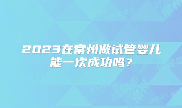2023在常州做试管婴儿能一次成功吗？