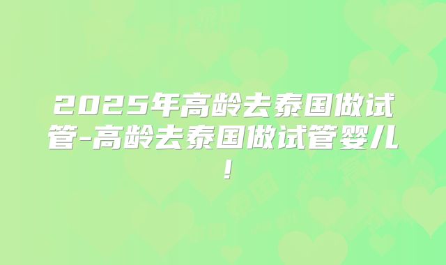 2025年高龄去泰国做试管-高龄去泰国做试管婴儿!