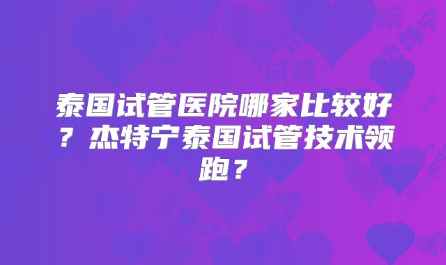 泰国试管医院哪家比较好？杰特宁泰国试管技术领跑？