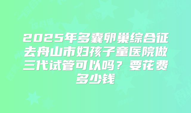 2025年多囊卵巢综合征去舟山市妇孩子童医院做三代试管可以吗？要花费多少钱