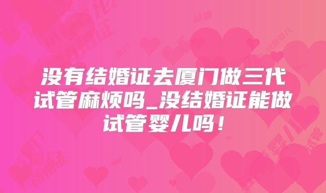 没有结婚证去厦门做三代试管麻烦吗_没结婚证能做试管婴儿吗!