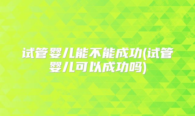 试管婴儿能不能成功(试管婴儿可以成功吗)