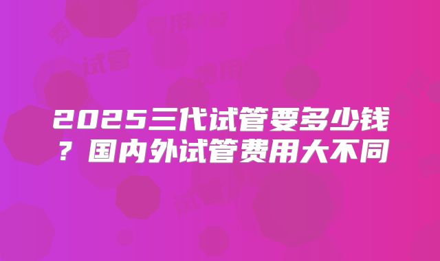 2025三代试管要多少钱?国内外试管费用大不同