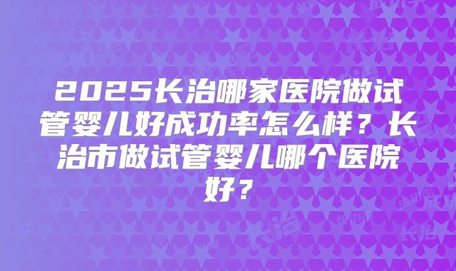2025长治哪家医院做试管婴儿好成功率怎么样?长治市做试管婴儿哪个医院好?