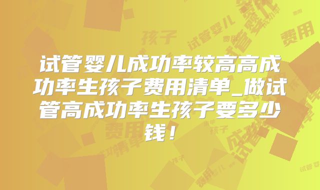 试管婴儿成功率较高高成功率生孩子费用清单_做试管高成功率生孩子要多少钱!