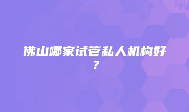 佛山哪家试管私人机构好?