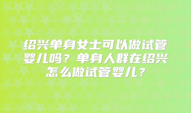 绍兴单身女士可以做试管婴儿吗？单身人群在绍兴怎么做试管婴儿？