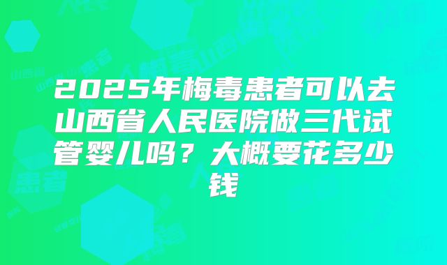 2025年梅毒患者可以去山西省人民医院做三代试管婴儿吗?大概要花多少钱