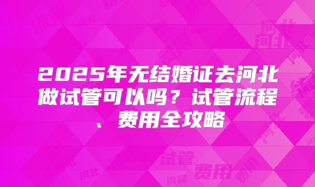 2025年无结婚证去河北做试管可以吗？试管流程、费用全攻略