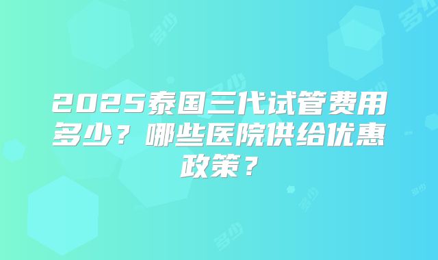 2025泰国三代试管费用多少？哪些医院供给优惠政策？
