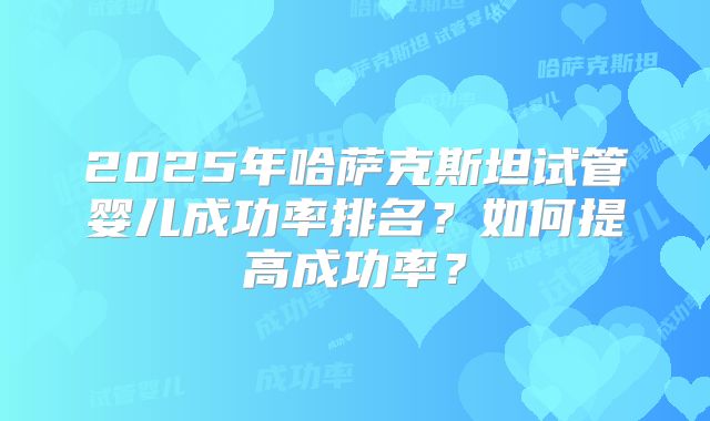 2025年哈萨克斯坦试管婴儿成功率排名？如何提高成功率？