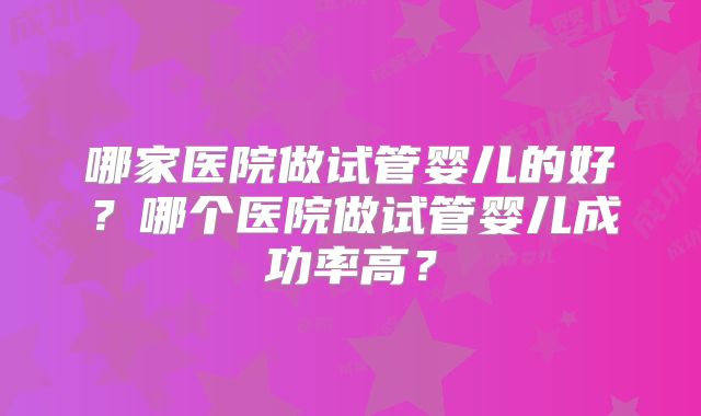 哪家医院做试管婴儿的好?哪个医院做试管婴儿成功率高?
