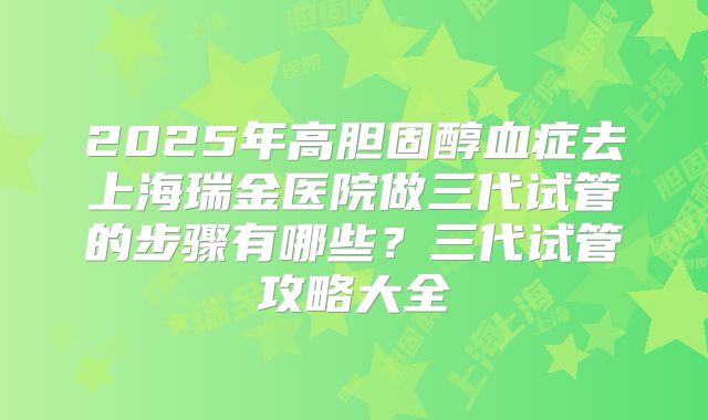 2025年高胆固醇血症去上海瑞金医院做三代试管的步骤有哪些?三代试管攻略大全