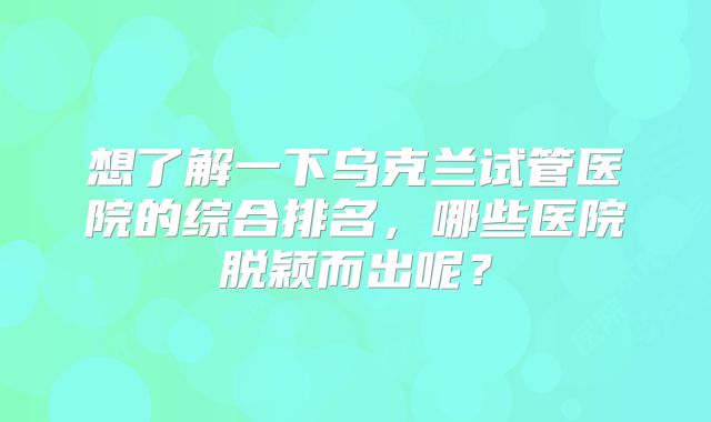 想了解一下乌克兰试管医院的综合排名，哪些医院脱颖而出呢？