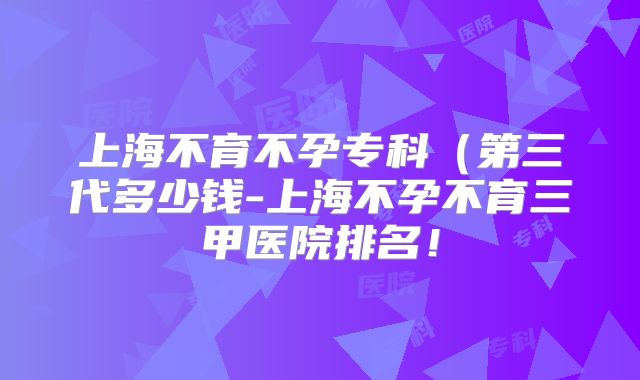 上海不育不孕专科(第三代多少钱-上海不孕不育三甲医院排名!