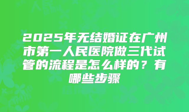2025年无结婚证在广州市第一人民医院做三代试管的流程是怎么样的？有哪些步骤
