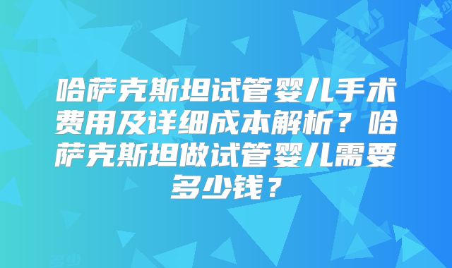 哈萨克斯坦试管婴儿手术费用及详细成本解析？哈萨克斯坦做试管婴儿需要多少钱？