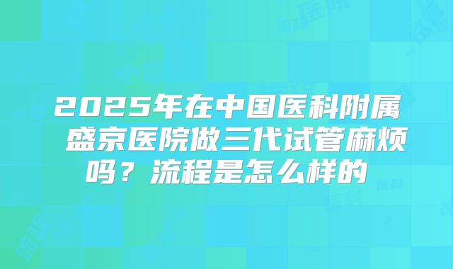 2025年在中国医科附属 盛京医院做三代试管麻烦吗?流程是怎么样的