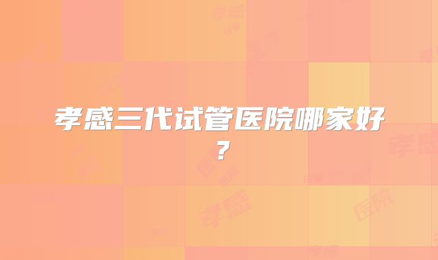 孝感三代试管医院哪家好?