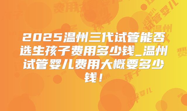 2025温州三代试管能否选生孩子费用多少钱_温州试管婴儿费用大概要多少钱!