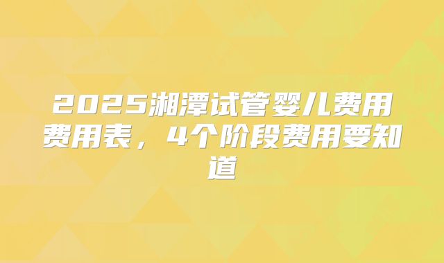 2025湘潭试管婴儿费用费用表，4个阶段费用要知道