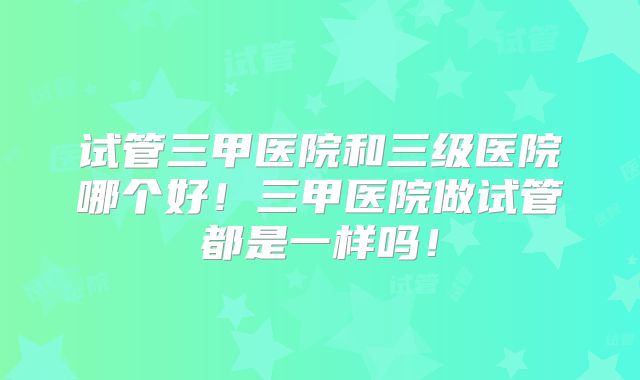 试管三甲医院和三级医院哪个好!三甲医院做试管都是一样吗!
