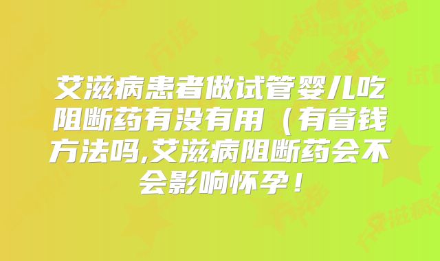 艾滋病患者做试管婴儿吃阻断药有没有用（有省钱方法吗,艾滋病阻断药会不会影响怀孕！