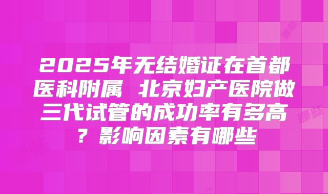 2025年无结婚证在首都医科附属 北京妇产医院做三代试管的成功率有多高？影响因素有哪些
